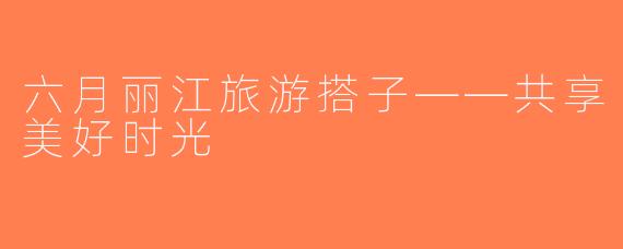 六月丽江旅游搭子——共享美好时光