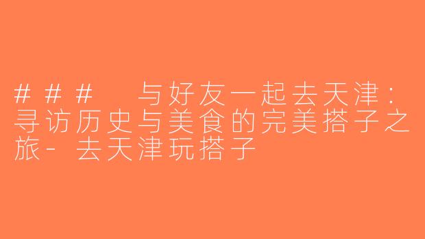 ### 与好友一起去天津：寻访历史与美食的完美搭子之旅-去天津玩搭子