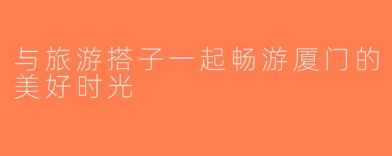 与旅游搭子一起畅游厦门的美好时光