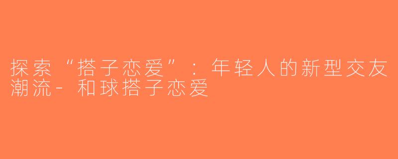 探索“搭子恋爱”：年轻人的新型交友潮流-和球搭子恋爱