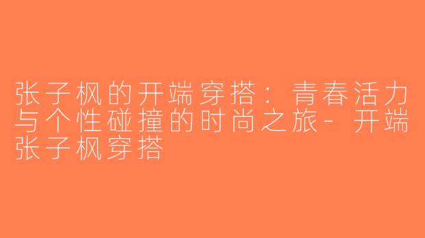 张子枫的开端穿搭：青春活力与个性碰撞的时尚之旅-开端张子枫穿搭