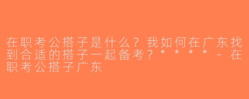 在职考公搭子是什么？我如何在广东找到合适的搭子一起备考？****-在职考公搭子广东