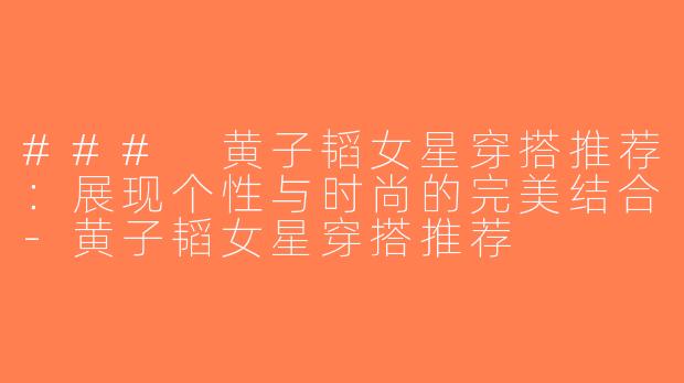 ### 黄子韬女星穿搭推荐：展现个性与时尚的完美结合-黄子韬女星穿搭推荐