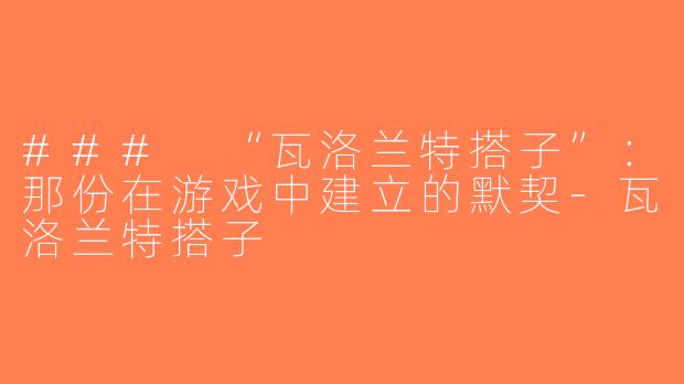 ### “瓦洛兰特搭子”：那份在游戏中建立的默契-瓦洛兰特搭子