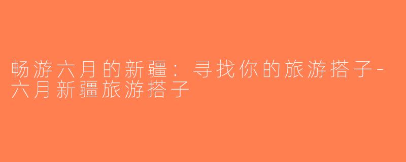 畅游六月的新疆：寻找你的旅游搭子-六月新疆旅游搭子