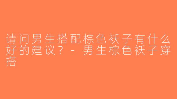 请问男生搭配棕色袄子有什么好的建议？-男生棕色袄子穿搭