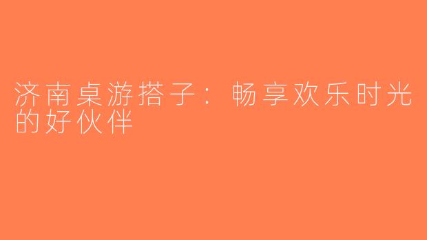 济南桌游搭子：畅享欢乐时光的好伙伴