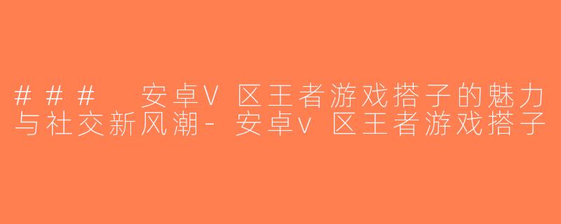 ### 安卓V区王者游戏搭子的魅力与社交新风潮-安卓v区王者游戏搭子