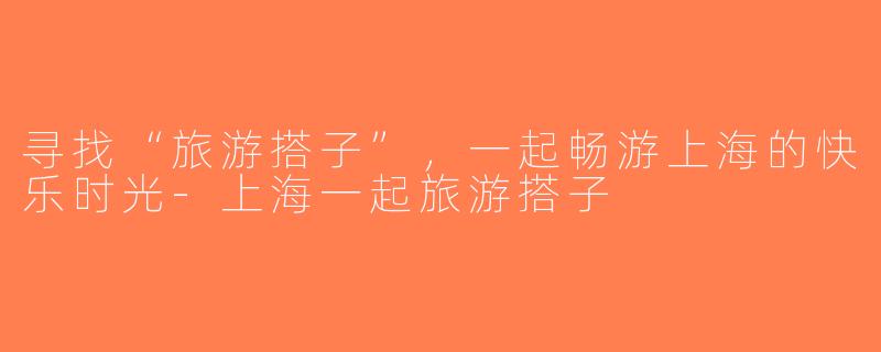 寻找“旅游搭子”，一起畅游上海的快乐时光-上海一起旅游搭子
