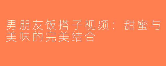 男朋友饭搭子视频：甜蜜与美味的完美结合
