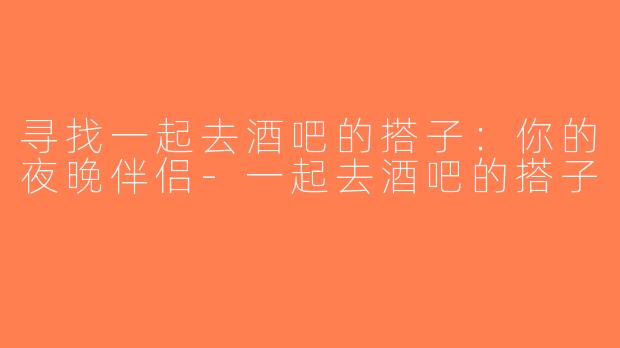 寻找一起去酒吧的搭子：你的夜晚伴侣-一起去酒吧的搭子