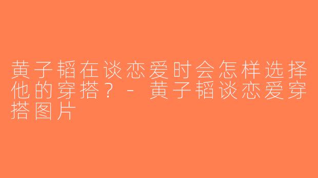 黄子韬在谈恋爱时会怎样选择他的穿搭？-黄子韬谈恋爱穿搭图片