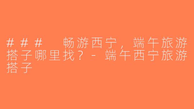 ### 畅游西宁，端午旅游搭子哪里找？-端午西宁旅游搭子