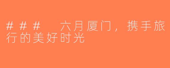 ### 六月厦门，携手旅行的美好时光