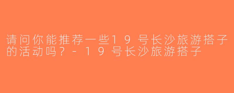 请问你能推荐一些19号长沙旅游搭子的活动吗？-19号长沙旅游搭子
