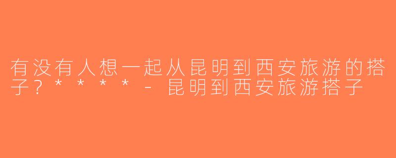 有没有人想一起从昆明到西安旅游的搭子？****-昆明到西安旅游搭子