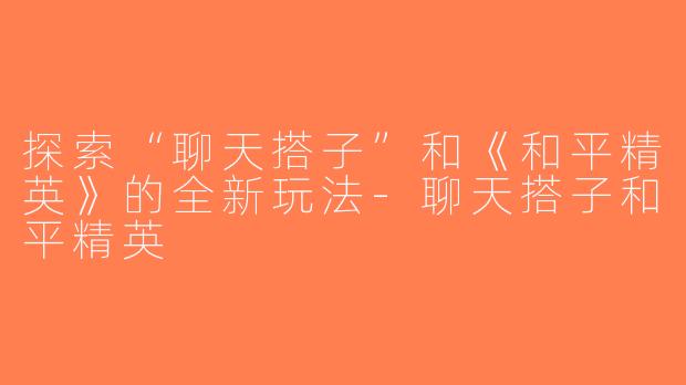 探索“聊天搭子”和《和平精英》的全新玩法-聊天搭子和平精英
