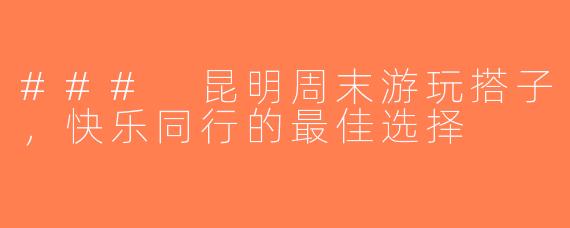 ### 昆明周末游玩搭子，快乐同行的最佳选择