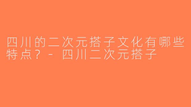四川的二次元搭子文化有哪些特点？-四川二次元搭子