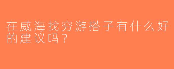 在威海找穷游搭子有什么好的建议吗？