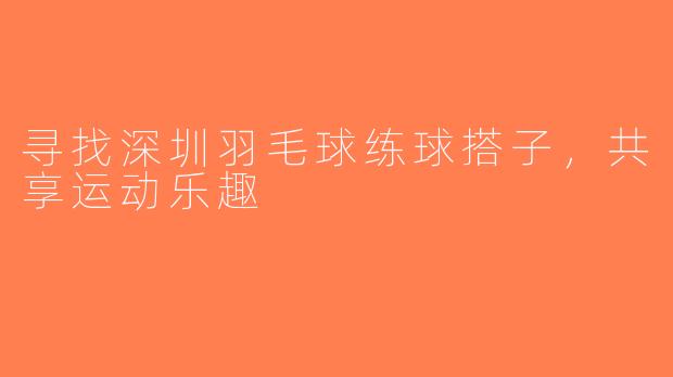 寻找深圳羽毛球练球搭子，共享运动乐趣