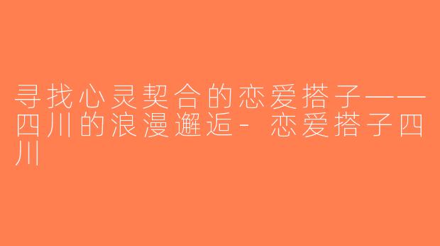 寻找心灵契合的恋爱搭子——四川的浪漫邂逅-恋爱搭子四川