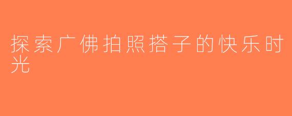 探索广佛拍照搭子的快乐时光