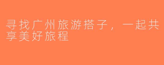 寻找广州旅游搭子，一起共享美好旅程