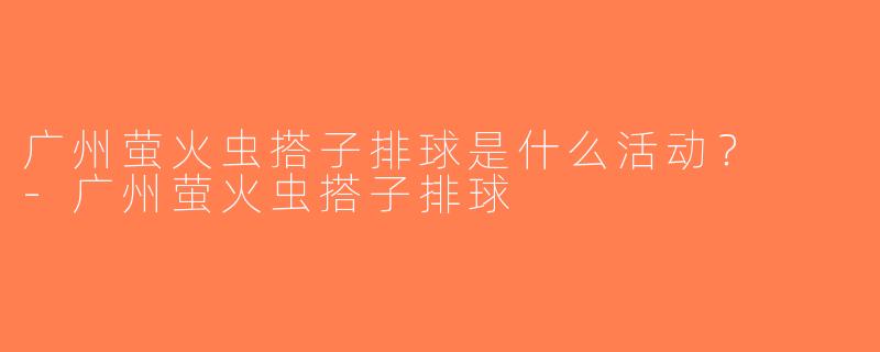 广州萤火虫搭子排球是什么活动？  -广州萤火虫搭子排球
