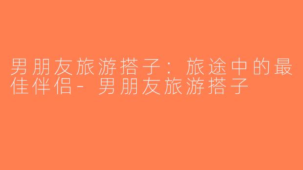 男朋友旅游搭子：旅途中的最佳伴侣-男朋友旅游搭子