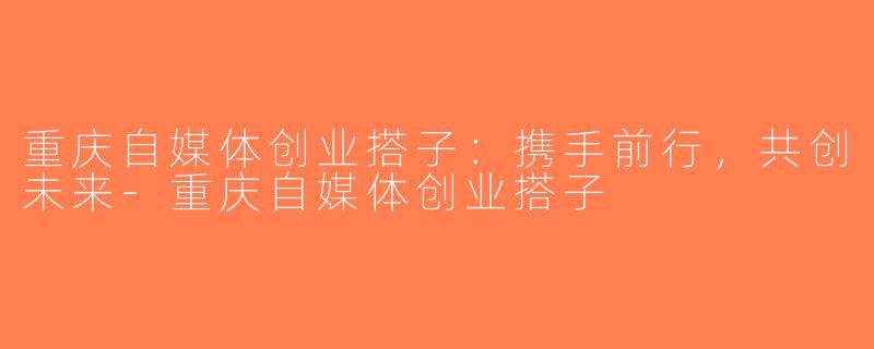 重庆自媒体创业搭子：携手前行，共创未来-重庆自媒体创业搭子