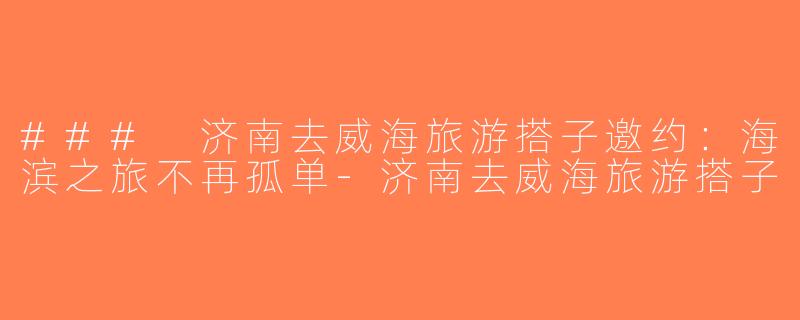 ### 济南去威海旅游搭子邀约：海滨之旅不再孤单-济南去威海旅游搭子