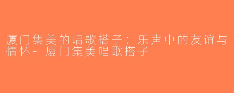 厦门集美的唱歌搭子：乐声中的友谊与情怀-厦门集美唱歌搭子