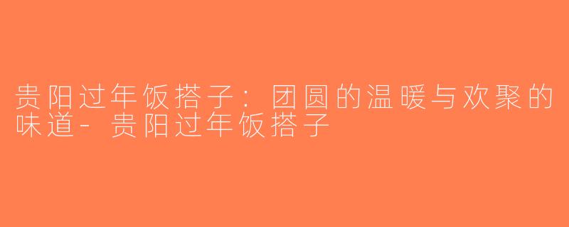 贵阳过年饭搭子：团圆的温暖与欢聚的味道-贵阳过年饭搭子