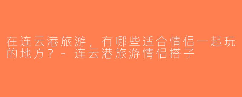 在连云港旅游，有哪些适合情侣一起玩的地方？-连云港旅游情侣搭子