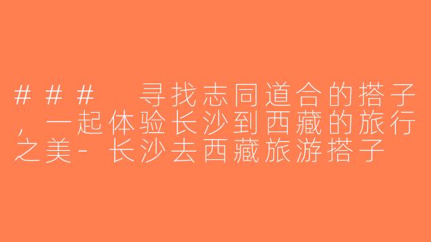 ### 寻找志同道合的搭子，一起体验长沙到西藏的旅行之美-长沙去西藏旅游搭子