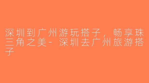 深圳到广州游玩搭子，畅享珠三角之美-深圳去广州旅游搭子
