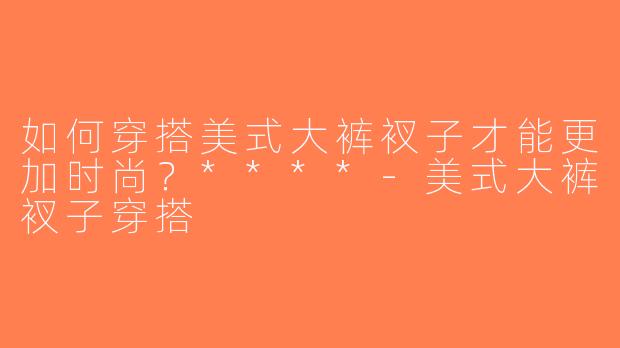 如何穿搭美式大裤衩子才能更加时尚？****-美式大裤衩子穿搭