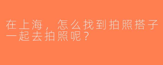 在上海，怎么找到拍照搭子一起去拍照呢？