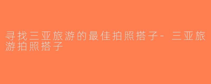 寻找三亚旅游的最佳拍照搭子-三亚旅游拍照搭子