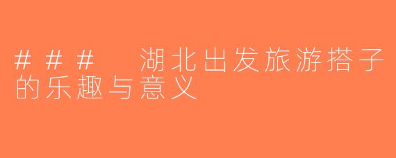 ### 湖北出发旅游搭子的乐趣与意义