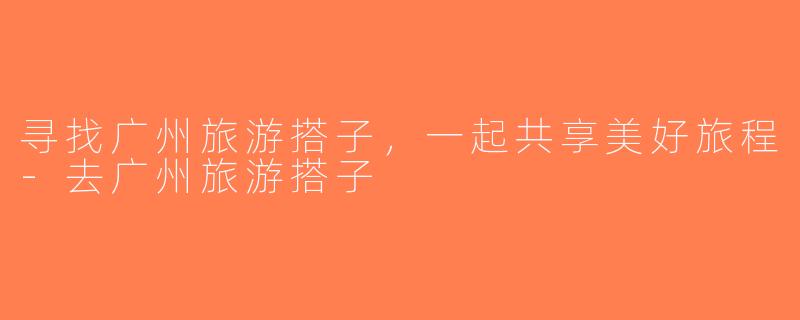 寻找广州旅游搭子，一起共享美好旅程-去广州旅游搭子