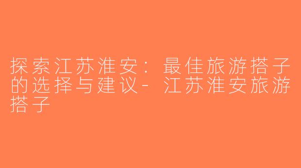 探索江苏淮安：最佳旅游搭子的选择与建议-江苏淮安旅游搭子