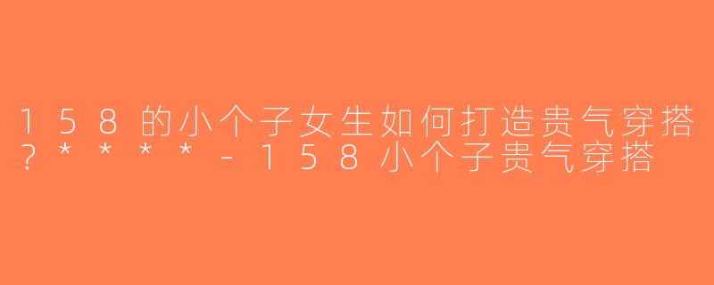 158的小个子女生如何打造贵气穿搭？****-158小个子贵气穿搭