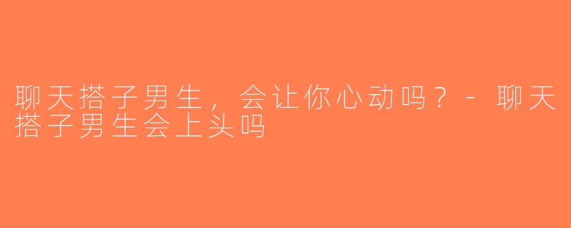 聊天搭子男生，会让你心动吗？-聊天搭子男生会上头吗
