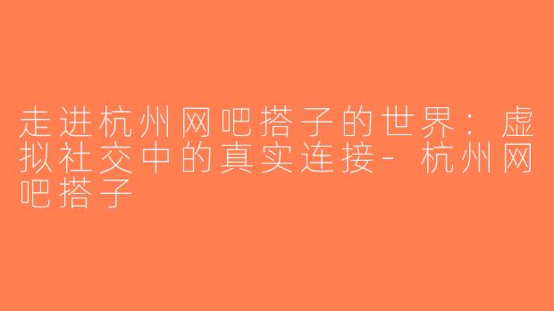走进杭州网吧搭子的世界：虚拟社交中的真实连接-杭州网吧搭子
