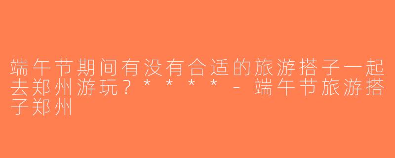端午节期间有没有合适的旅游搭子一起去郑州游玩？****-端午节旅游搭子郑州