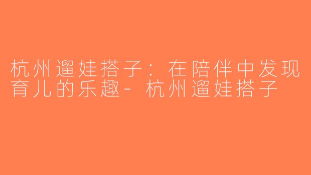 杭州遛娃搭子：在陪伴中发现育儿的乐趣-杭州遛娃搭子