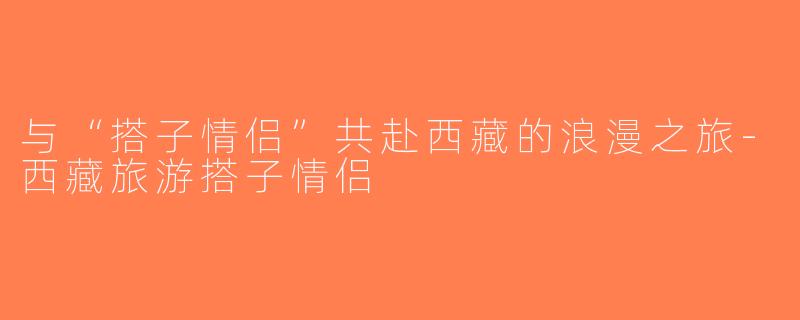 与“搭子情侣”共赴西藏的浪漫之旅-西藏旅游搭子情侣