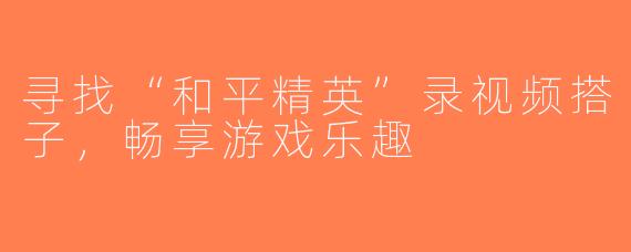 寻找“和平精英”录视频搭子，畅享游戏乐趣
